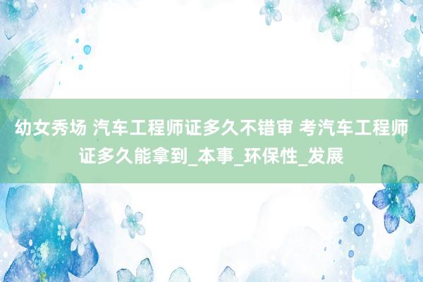 幼女秀场 汽车工程师证多久不错审 考汽车工程师证多久能拿到_本事_环保性_发展