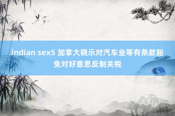 indian sex5 加拿大晓示对汽车业等有条款豁免对好意思反制关税