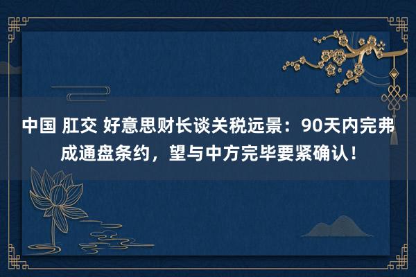 中国 肛交 好意思财长谈关税远景：90天内完弗成通盘条约，望与中方完毕要紧确认！