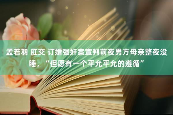 孟若羽 肛交 订婚强奸案宣判前夜男方母亲整夜没睡，“但愿有一个平允平允的遵循”