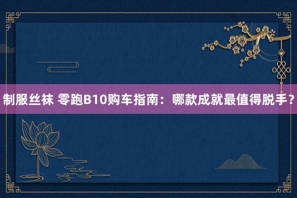 制服丝袜 零跑B10购车指南：哪款成就最值得脱手？