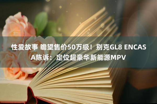 性爱故事 瞻望售价50万级！别克GL8 ENCASA陈诉：定位超豪华新能源MPV