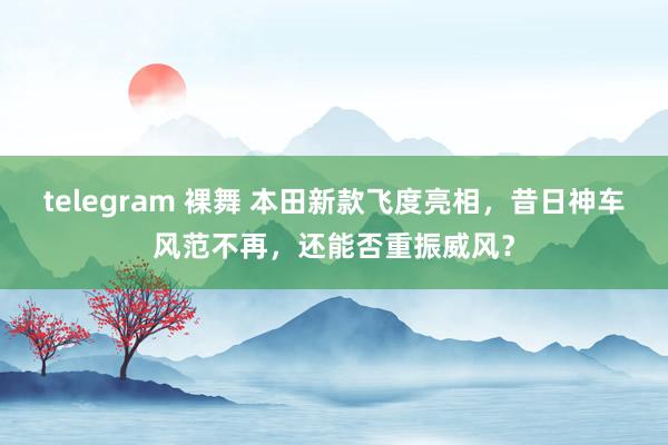 telegram 裸舞 本田新款飞度亮相，昔日神车风范不再，还能否重振威风？