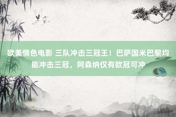 欧美情色电影 三队冲击三冠王！巴萨国米巴黎均能冲击三冠，阿森纳仅有欧冠可冲