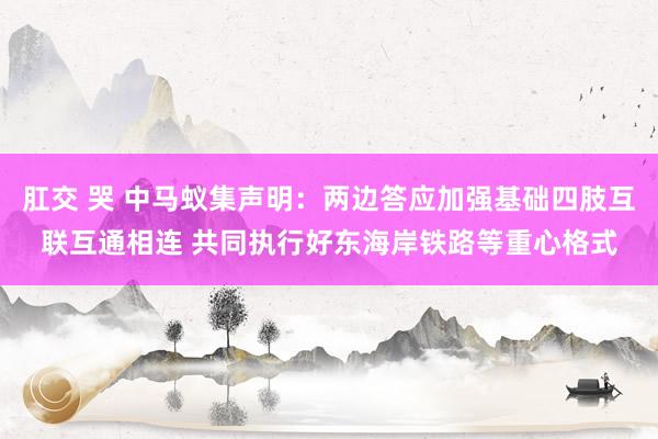 肛交 哭 中马蚁集声明：两边答应加强基础四肢互联互通相连 共同执行好东海岸铁路等重心格式