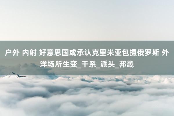 户外 内射 好意思国或承认克里米亚包摄俄罗斯 外洋场所生变_干系_派头_邦畿
