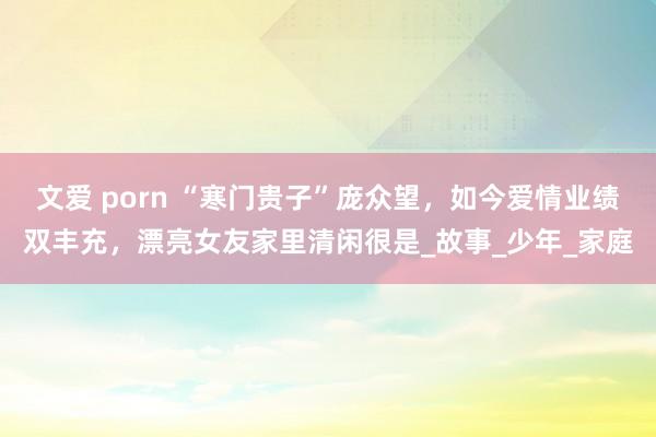 文爱 porn “寒门贵子”庞众望，如今爱情业绩双丰充，漂亮女友家里清闲很是_故事_少年_家庭
