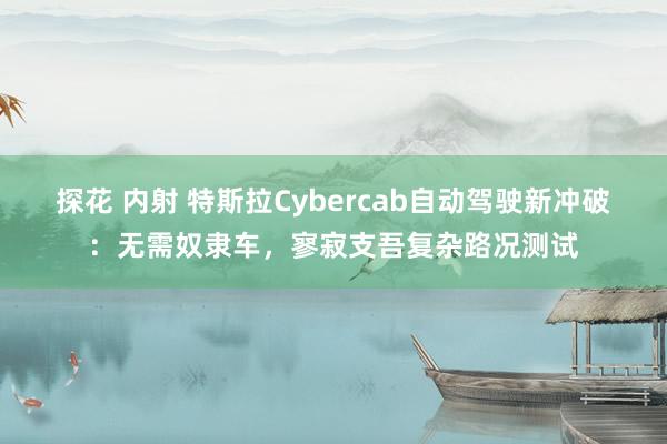 探花 内射 特斯拉Cybercab自动驾驶新冲破：无需奴隶车，寥寂支吾复杂路况测试