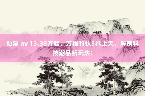 动漫 av 13.38万起，方程豹钛3卷上天，解锁科技潮品新玩法！