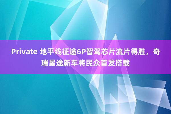 Private 地平线征途6P智驾芯片流片得胜，奇瑞星途新车将民众首发搭载