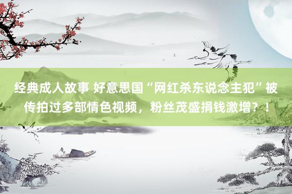 经典成人故事 好意思国“网红杀东说念主犯”被传拍过多部情色视频，粉丝茂盛捐钱激增？！