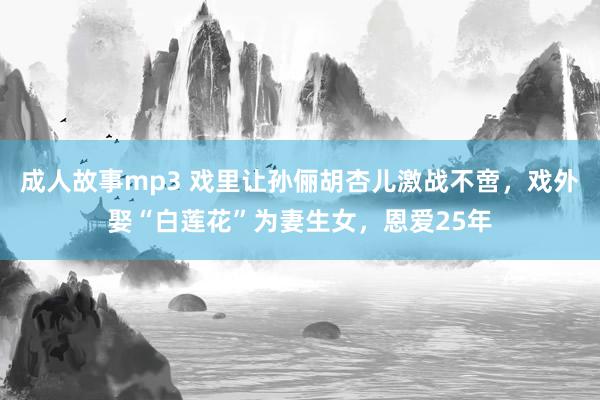 成人故事mp3 戏里让孙俪胡杏儿激战不啻，戏外娶“白莲花”为妻生女，恩爱25年