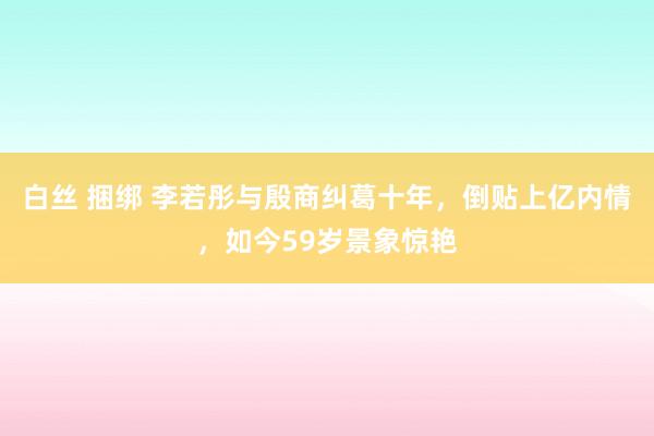 白丝 捆绑 李若彤与殷商纠葛十年，倒贴上亿内情，如今59岁景象惊艳