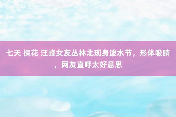 七天 探花 汪峰女友丛林北现身泼水节，形体吸睛，网友直呼太好意思