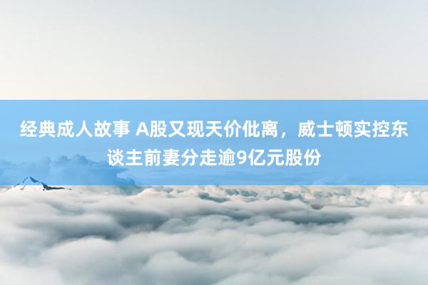 经典成人故事 A股又现天价仳离，威士顿实控东谈主前妻分走逾9亿元股份