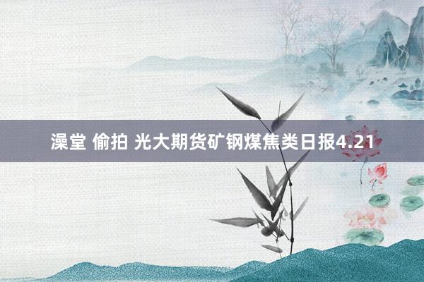 澡堂 偷拍 光大期货矿钢煤焦类日报4.21