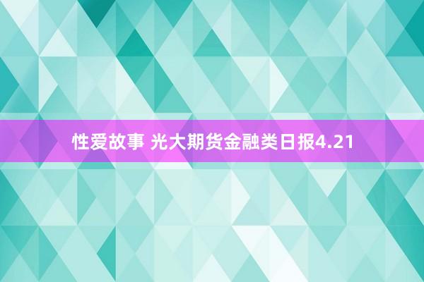 性爱故事 光大期货金融类日报4.21