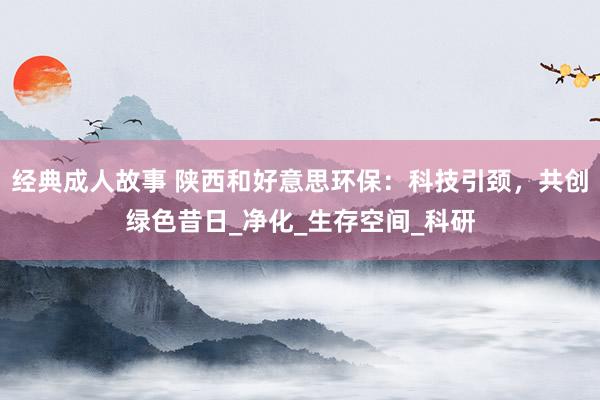 经典成人故事 陕西和好意思环保：科技引颈，共创绿色昔日_净化_生存空间_科研
