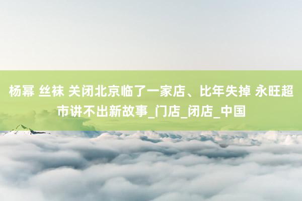 杨幂 丝袜 关闭北京临了一家店、比年失掉 永旺超市讲不出新故事_门店_闭店_中国
