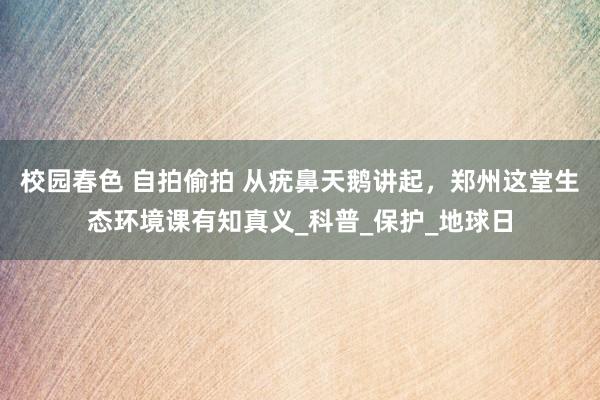 校园春色 自拍偷拍 从疣鼻天鹅讲起，郑州这堂生态环境课有知真义_科普_保护_地球日