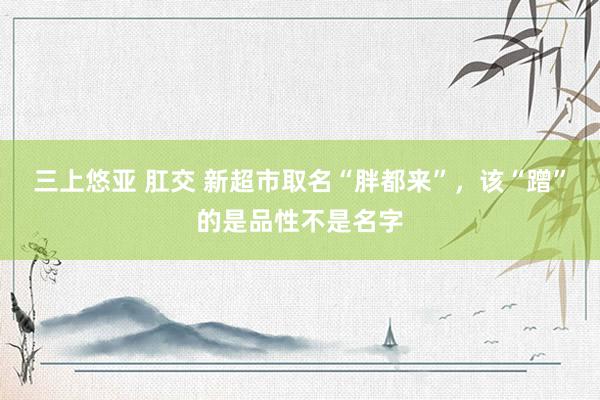 三上悠亚 肛交 新超市取名“胖都来”，该“蹭”的是品性不是名字