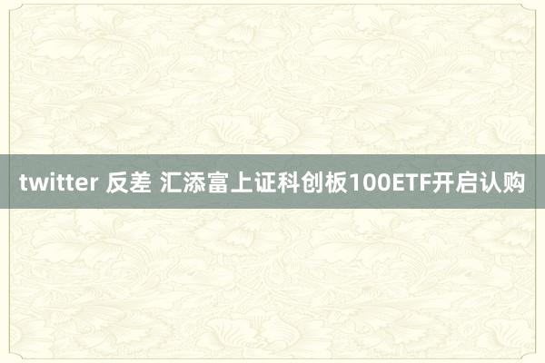 twitter 反差 汇添富上证科创板100ETF开启认购