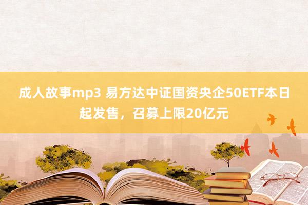 成人故事mp3 易方达中证国资央企50ETF本日起发售，召募上限20亿元