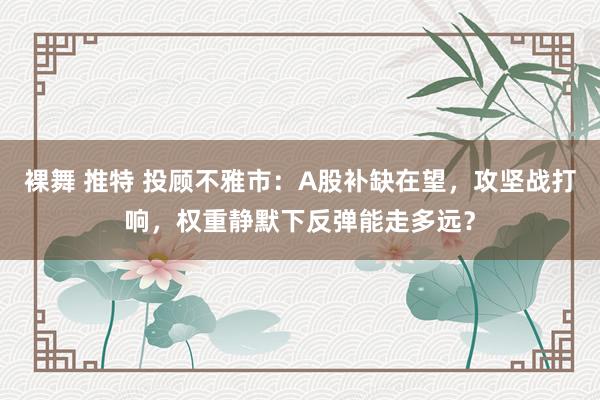 裸舞 推特 投顾不雅市：A股补缺在望，攻坚战打响，权重静默下反弹能走多远？