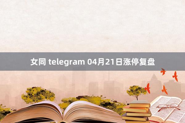 女同 telegram 04月21日涨停复盘
