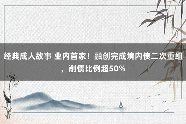 经典成人故事 业内首家！融创完成境内债二次重组，削债比例超50%