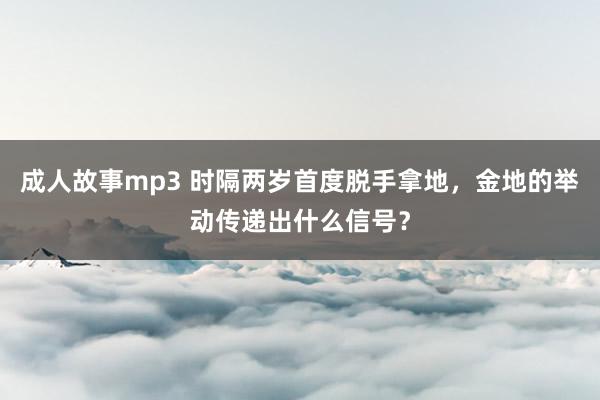 成人故事mp3 时隔两岁首度脱手拿地，金地的举动传递出什么信号？