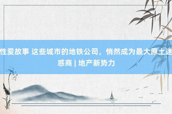 性爱故事 这些城市的地铁公司，悄然成为最大原土迷惑商 | 地产新势力