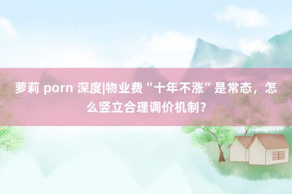 萝莉 porn 深度|物业费“十年不涨”是常态，怎么竖立合理调价机制？