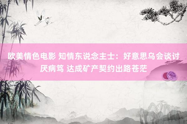 欧美情色电影 知情东说念主士：好意思乌会谈讨厌病笃 达成矿产契约出路苍茫