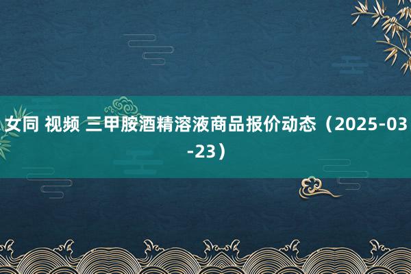 女同 视频 三甲胺酒精溶液商品报价动态（2025-03-23）