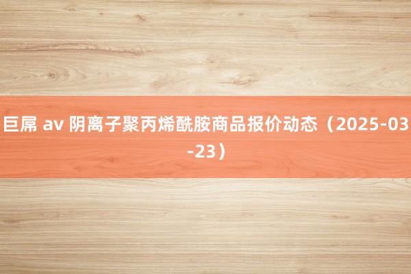 巨屌 av 阴离子聚丙烯酰胺商品报价动态（2025-03-23）
