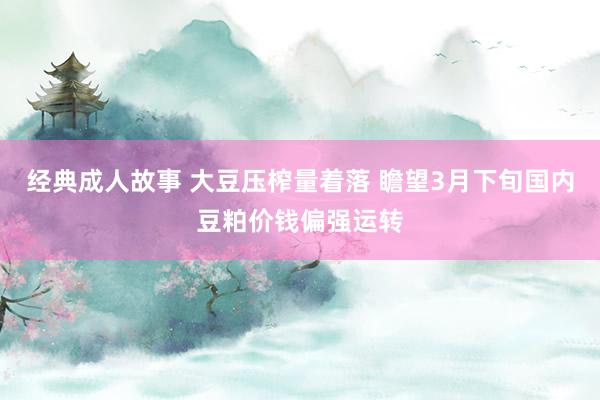 经典成人故事 大豆压榨量着落 瞻望3月下旬国内豆粕价钱偏强运转