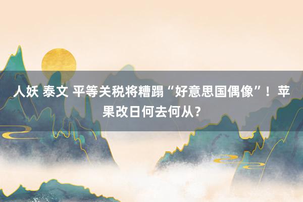 人妖 泰文 平等关税将糟蹋“好意思国偶像”！苹果改日何去何从？
