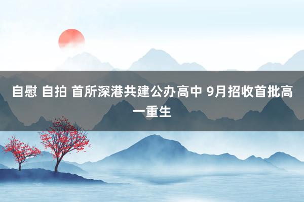 自慰 自拍 首所深港共建公办高中 9月招收首批高一重生