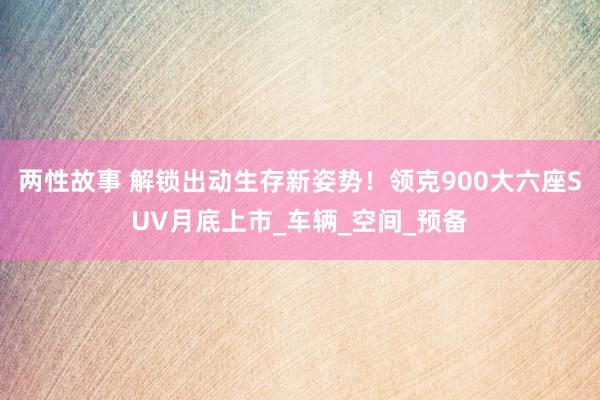 两性故事 解锁出动生存新姿势！领克900大六座SUV月底上市_车辆_空间_预备