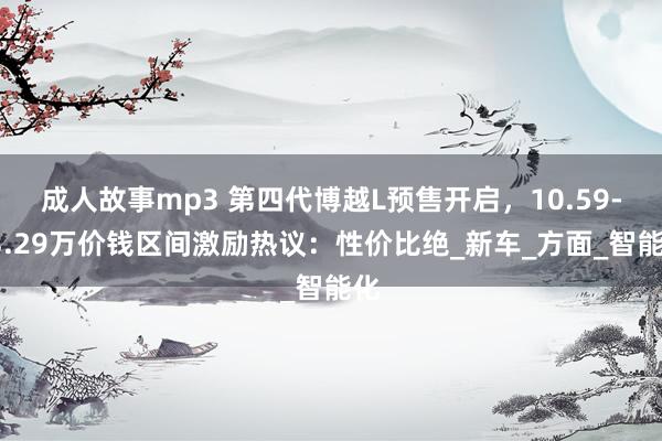 成人故事mp3 第四代博越L预售开启，10.59-13.29万价钱区间激励热议：性价比绝_新车_方面_智能化