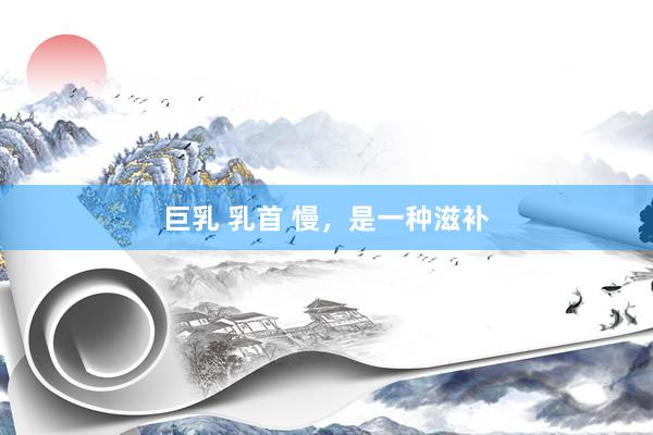 巨乳 乳首 慢，是一种滋补