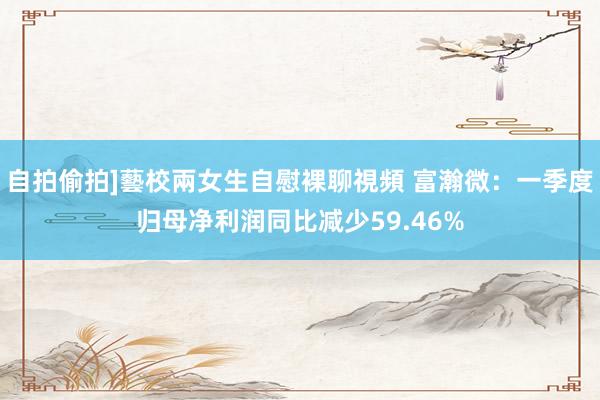 自拍偷拍]藝校兩女生自慰裸聊視頻 富瀚微：一季度归母净利润同比减少59.46%