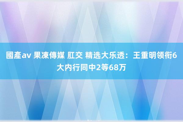 國產av 果凍傳媒 肛交 精选大乐透：王重明领衔6大内行同中2等68万