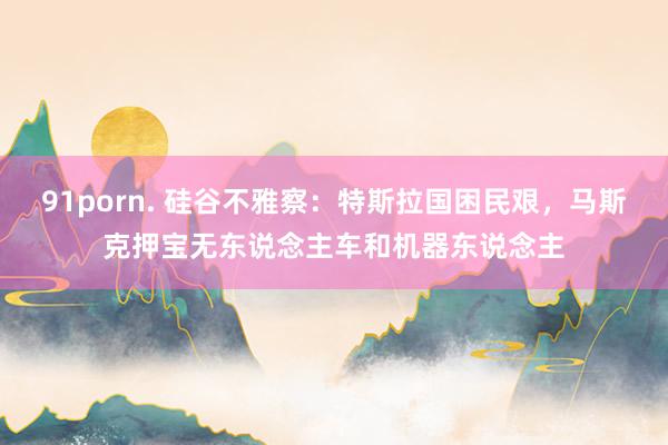 91porn. 硅谷不雅察：特斯拉国困民艰，马斯克押宝无东说念主车和机器东说念主