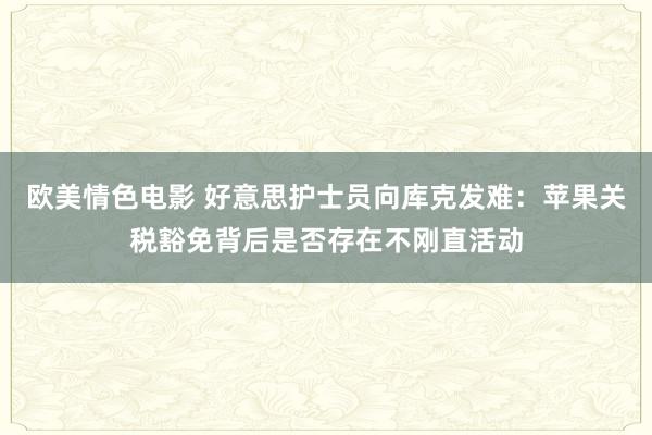 欧美情色电影 好意思护士员向库克发难：苹果关税豁免背后是否存在不刚直活动
