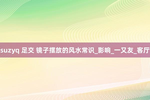suzyq 足交 镜子摆放的风水常识_影响_一又友_客厅