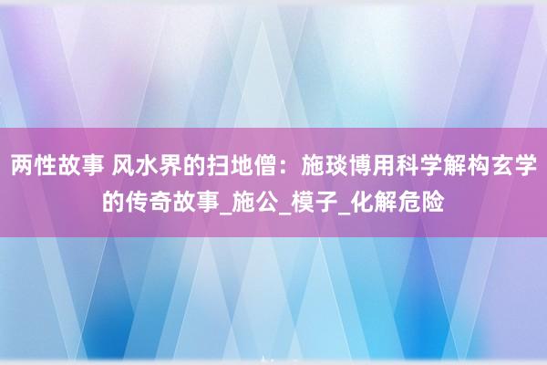 两性故事 风水界的扫地僧：施琰博用科学解构玄学的传奇故事_施公_模子_化解危险