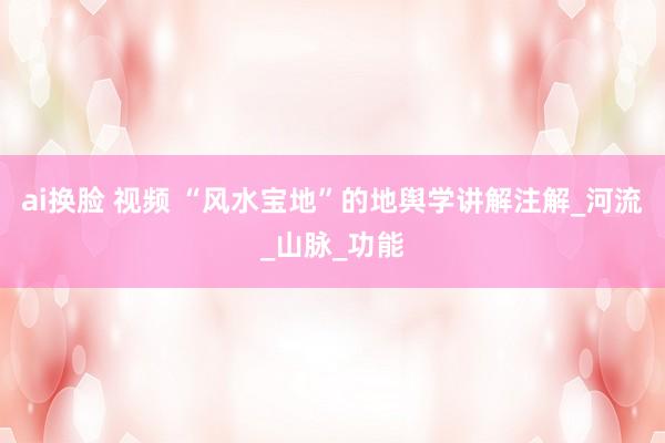 ai换脸 视频 “风水宝地”的地舆学讲解注解_河流_山脉_功能