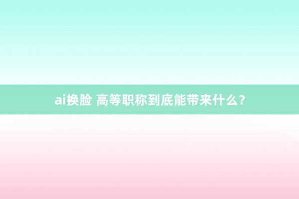 ai换脸 高等职称到底能带来什么?